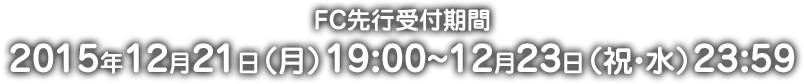 FC先行受付期間 2015年12月21日(月)19:00〜12月23日(祝・水)23:59